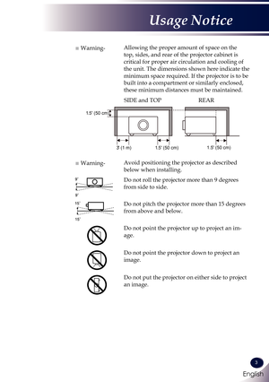 Page 4English
3
English
Usage Notice
■ Warning-Allowing the proper amount of space on the 
top, sides, and rear of the projector cabinet is 
critical for proper air circulation and cooling of 
the unit. The dimensions shown here indicate the 
minimum space required. If the projector is to be 
built into a compartment or similarly enclosed, 
these minimum distances must be maintained.
1.5 (50 cm)
3 (1 m) 1.5 (50 cm) 1.5 (50 cm)
SIDE and TOP
REAR
■ Warning-Avoid positioning the projector as described 
below when...