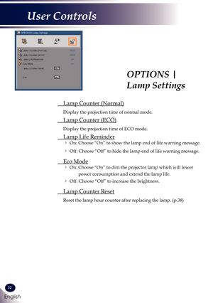 Page 3332
English
User Controls
OPTIONS | 
Lamp Settings
 Lamp Counter (Normal)
Display the projection time of normal mode.
 Lamp Counter (ECO)
Display the projection time of ECO mode.
 Lamp Life Reminder
 On: Choose “On” to show the lamp end of life warning message. 
 Off: Choose “Off” to hide the lamp end of life warning message.
 Eco Mode
 On:  Choose “On” to dim the projector lamp which will lower 
power consumption and extend the lamp life. 
 Off: Choose “Off” to increase the brightness.
 Lamp Counter...