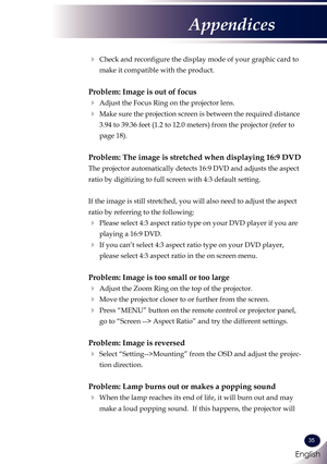 Page 36English
35
English
Appendices
   Check and reconfigure the display mode of your graphic card to 
make it compatible with the product. 
Problem: Image is out of focus
 Adjust the Focus Ring on the projector lens. 
   Make sure the projection screen is between the required distance 
3.94 to 39.36 feet (1.2 to 12.0 meters) from the projector (refer to 
page 18).
Problem: The image is stretched when displaying 16:9 DVD
 
The projector automatically detects 16:9 DVD and adjusts the aspect 
ratio by...