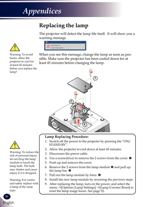 Page 3938
English
Appendices
Replacing the lamp
The projector will detect the lamp life itself.  It will show you a 
warning message 
 
When you see this message, change the lamp as soon as pos-
sible. Make sure the projector has been cooled down for at 
least 45 minutes before changing the lamp. 
Warning: To avoid burns, allow the projector to cool for at least 45 minutes before you replace the lamp!
Warning: To reduce the risk of personal injury, do not drop the lamp module or touch the lamp bulb. The bulb...