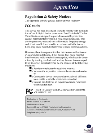 Page 44English
43
English
Appendices
Declaration of Conformity
Model number: PDG-DSU30
Trade name: SANYO
Responsible party: SANYO North America Corporation
Address: 21605 Plummer Street Chatsworth, California 91311
Telephone: (818) 998-7322
Regulation & Safety Notices
This appendix lists the general notices of your Projector. 
FCC notice 
This device has been tested and found to comply with the limits 
for a Class B digital device pursuant to Part 15 of the FCC rules. 
These limits are designed to provide...