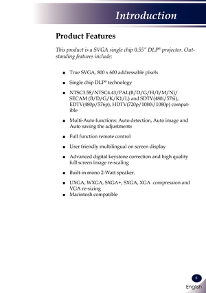 Page 6English
5
English
Introduction
Product Features
 
This product is a SVGA single chip 0.55” DLP® projector. Out-
standing features include:
	■  True SVGA, 800 x 600 addressable pixels
 ■ Single chip DLP® technology
 ■  NTSC3.58/NTSC4.43/PAL(B/D/G/H/I/M/N)/
SECAM (B/D/G/K/K1/L) and SDTV(480i/576i), 
EDTV(480p/576p), HDTV(720p/1080i/1080p) compat-
ible
 ■   Multi-Auto functions: Auto detection, Auto image and 
Auto saving the adjustments
 ■ Full function remote control
 ■ User friendly multilingual on...