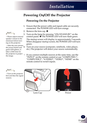 Page 16English
15
English
Installation
Powering On the Projector
1. Ensure that the power cable and signal cable are securely 
connected. The POWER LED will turn orange.
2.   Remove the lens cap. 
3.   Turn on the lamp by pressing “ON/STAND-BY” on the 
control panel.  The POWER LED will now flash green.
 The startup screen will display in approximately 5 seconds. 
When disappear startup screen, the POWER LED will turn 
green.
4.   Turn on your source (computer, notebook, video player, 
etc.) The projector...