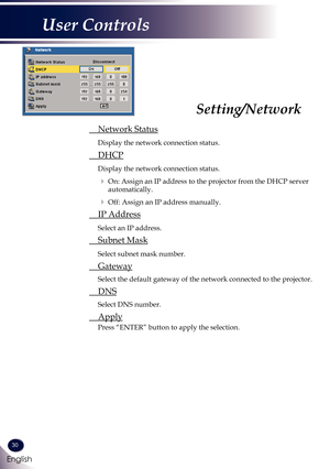 Page 3130
English
User Controls
 Network Status
 
Display the network connection status.
 DHCP
 
Display the network connection status.
   On: Assign an IP address to the projector from the DHCP server 
automatically.
   Off: Assign an IP address manually.
 IP Address
 
Select an IP address.
 Subnet Mask
 
Select subnet mask number.
 Gateway
 Select the default gateway of the network connected to the projector.
 DNS
 Select DNS number.
 Apply
 Press “ENTER” button to apply the selection.
Setting/Network 