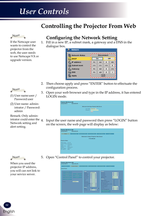 Page 3332
English
User Controls
1. Fill in a new IP, a subnet mask, a gateway and a DNS in the 
dialogue box.
2. Then choose apply and press “ENTER” button to effectuate the 
configuration process.
3. Open your web browser and type in the IP address, it has entered 
LOGIN mode. 
4. Input the user name and password then press “LOGIN” button 
on the screen, the web page will display as below:
5. Open “Control Panel” to control your projector. 
 
Controlling the Projector From Web
Configuring the Network Setting...