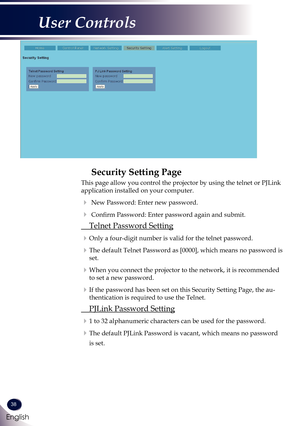 Page 3938
English
User Controls
Security Setting Page
This page allow you control the projector by using the telnet or PJLink \
application installed on your computer.
   New Password: Enter new password.
   Confirm Password: Enter password again and submit.
  Telnet Password Setting
  Only a four-digit number is valid for the telnet password.
  The default Telnet Password as [0000], which means no password is 
set.
  When you connect the projector to the network, it is recommended 
to set a new...