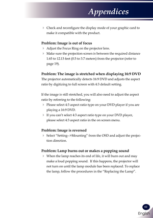 Page 44English
43
English
Appendices
   Check and reconfigure the display mode of your graphic card to 
make it compatible with the product. 
Problem: Image is out of focus
 Adjust the Focus Ring on the projector lens. 
   Make sure the projection screen is between the required distance 
1.65 to 12.13 feet (0.5 to 3.7 meters) from the projector (refer to 
page 19).
Problem: The image is stretched when displaying 16:9 DVD
 
The projector automatically detects 16:9 DVD and adjusts the aspect 
ratio by...
