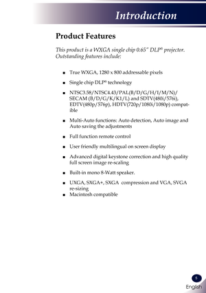 Page 6English
5
English
Introduction
Product Features
 
This product is a WXGA single chip 0.65” DLP® projector. 
Outstanding features include:
	■  True WXGA, 1280 x 800 addressable pixels
 ■ Single chip DLP® technology
 ■  NTSC3.58/NTSC4.43/PAL(B/D/G/H/I/M/N)/
SECAM (B/D/G/K/K1/L) and SDTV(480i/576i), 
EDTV(480p/576p), HDTV(720p/1080i/1080p) compat-
ible
 ■   Multi-Auto functions: Auto detection, Auto image and 
Auto saving the adjustments
 ■ Full function remote control
 ■ User friendly multilingual on...