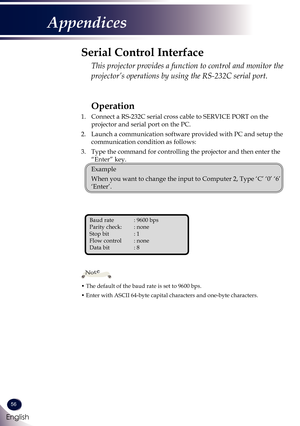 Page 5756
English
Appendices
Operation
1. Connect a RS-232C serial cross cable to SERVICE PORT on the 
projector and serial port on the PC.
2. Launch a communication software provided with PC and setup the 
communication condition as follows:
3. Type the command for controlling the projector and then enter the 
“Enter” key.
 Example
 When you want to change the input to Computer 2, Type ‘C’ ‘0’ ‘6’ 
‘Enter’.
Serial Control Interface
  This projector provides a function to control and monitor the 
projector’s...