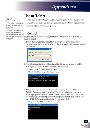 Page 60English
59
English
Appendices
Use of Telnet
  You can control the projector by using the telnet application 
installed on your computer. Normally, the telnet application 
is available on your computer.
The telnet 10000 port is used to control the projector.
Further instructions about the telnet ap-plication, please see the on-line guide on your computer.
Note
Control
(For example, in case of using the telnet application of Windows XP 
Professional.)
1.  Select Run... submenu from Start menu on the...