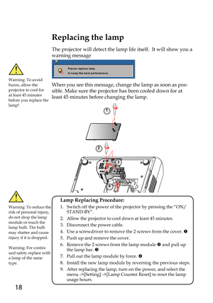 Page 1818
Replacing the lamp
The projector will detect the lamp life itself.  It will show you a 
warning message
When you see this message, change the lamp as soon as pos-
sible. Make sure the projector has been cooled down for at 
least 45 minutes before changing the lamp. 
Warning: To avoid burns, allow the projector to cool for at least 45 minutes before you replace the lamp!
Warning: To reduce the risk of personal injury, do not drop the lamp module or touch the lamp bulb. The bulb may shatter and cause...