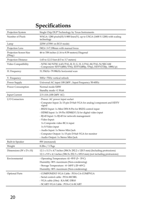 Page 2020
Specifications
Projection SystemSingle Chip DLP® Technology by Texas Instruments
Number of PixelsWXGA: 1280 pixels(H) X 800 lines(V), up to UXGA (1600 X 1200) with\
 scaling technology
Lamp225W (170W on ECO mode)
Projection LensF#2.6  f=7.198mm with manual focus
Projection Screen Size (Diag.)46 to 338 inches (1.16 to 8.59 meters) Diagonal
Projection Distance1.65 to 12.13 feet (0.5 to 3.7 meters)
Video Compatibility-  NTSC-M/NTSC-4.43/PAL-B, D, G, H, I/PAL-M/PAL-N/SECAM-  Component: SDTV(480i/576i),...