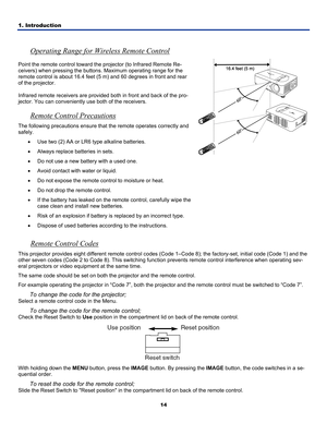 Page 231. Introduction 
14
 
Operating Range for Wireless Remote Control 
Point the remote control toward the projector (to Infrared Remote Re-
ceivers) when pressing the buttons. Maximum operating range for the 
remote control is about 16.4 feet (5 m) and 60 degrees in front and rear 
of the projector. 
Infrared remote receivers are provided both in front and back of the pro\
-
jector. You can conveniently  use both of the receivers. 
Remote Control Precautions 
The following precautions ensure that  the...