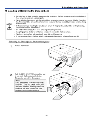 Page 282. Installation and Connections 
19 
p Installing or Removing the Optional Lens 
CAUTION 
  • 
Do not shake or place excessive pressure on the projector or the lens components as the projector and 
lens components contain precision parts. 
•  When shipping the projector with the optional lens, re move the optional lens before shipping the projec-
tor. The lens and the lens shift mechanism ma y encounter damage caused by improper handling during 
transportation. 
•  Before removing or installing the lens,...