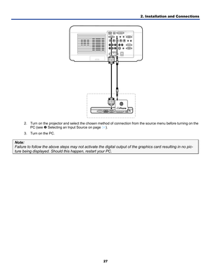 Page 362. Installation and Connections 
27 
 
2.  Turn on the projector and select the chosen method of  connection from the source menu before turning on the 
PC (see  o Selecting an Input Source on page  34). 
3.  Turn on the PC. 
Note: 
Failure to follow the above steps may not activate the digital output of the graphics card resulting in no \
pic-
ture being displayed. Should this happen, restart your PC.    