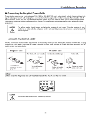 Page 402. Installation and Connections 
31 
 
t Connecting the Supplied Power Cable 
This projector uses nominal input voltages of 100–120V or 200–240V\
  AC and it automatically selects the correct input volt-
age. It is designed to work with single-phase power system s having a grounded neutral conductor. To reduce the risk of 
electrical shock, do not plug into any other type of power sy stem. If you are not sure of the type of power being supplied, 
consult your authorized dealer or service  station....