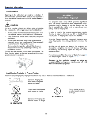 Page 5Important Information 
iii 
Air Circulation 
Openings in the cabinet are provided for ventilation. To 
ensure reliable operation of the product and to protect it 
from overheating, these openings must not be blocked or 
covered. 
  CAUTION 
Hot air is from the exhaust vent. When using or installing 
the projector, the following precautions should be taken. 
−  Do not put any flammable objects or spray cans near 
the projector, hot air is ex hausted from the air vents. 
−  Keep the exhaust vent at least...