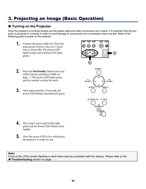 Page 41 
32 
3. Projecting an Image (Basic Operation) 
n Turning on the Projector 
Once the projector is correctly located and the power cable and ot her connections are in place, it is important that the pro-
jector is powered on correctly in order to avoid damage to components and unnecessary wear and tear. Refer to the 
following guide to power on the projector. 
1.   Connect the power cable (A). Press the 
main power switch to the on  (  I ) posi-
tion as shown (B). The power LED 
lights orange and warning...