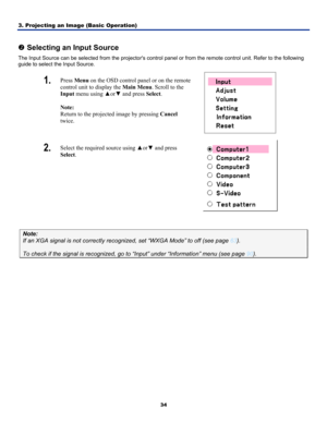 Page 433. Projecting an Image (Basic Operation) 
34
 
o Selecting an Input Source 
The Input Source can be selected from the  projectors control panel or from the remote control unit. Refer to the following 
guide to select the Input Source. 
1.  Press  Menu on the OSD control panel or on the remote 
control unit to display the  Main Menu. Scroll to the 
Input menu using  ▲or▼ and press  Select. 
 
Note:  
Return to the projected image by pressing  Cancel 
twice. 
 
2.  Select the required source using  ▲or▼...