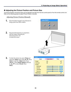 Page 443. Projecting an Image (Basic Operation) 
35 
 
p Adjusting the Picture Position and Picture Size 
The Picture Position and Picture Size can be adjusted manually fr om the lens control panel or from the remote control unit. 
Refer to the following guides to adjust Picture Position manually. 
Adjusting Picture Position Manually 
1.  Press the Select keypad in any direction to 
bring up the Lens Shift window. 
 
2.  Press the directional key as required to 
shift the image. Releasing the  
directional...