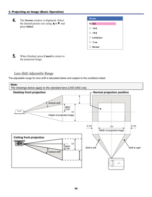 Page 453. Projecting an Image (Basic Operation) 
36
4.  The Screen  window is displayed. Select 
the desired picture size using  ▲or▼  and 
press  Select . 
 
5.  When finished, press Cancel  to return to 
the projected image.  
 
Lens Shift Adjustable Range 
The adjustable range for lens shift is tabulat ed below and subject to the conditions listed. 
Note: 
The drawings below apply to the standard lens (LNS-S40) only.  
  