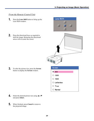 Page 463. Projecting an Image (Basic Operation) 
37 
 
From the Remote Control Unit 
1.  Press the Lens Shift  button to bring up the 
Lens Shift window. 
 
2.  Press the directional keys as required to 
shift the image. Releasing the directional 
arrow will re-center the cursor. 
 
3.  To alter the picture size, press the Screen  
button to display the Screen  window. 
 
4.  Select the desired picture size using  ▲or▼  
and press Select .  
5.  When finished, press Cancel  to return to 
the projected image.  
  