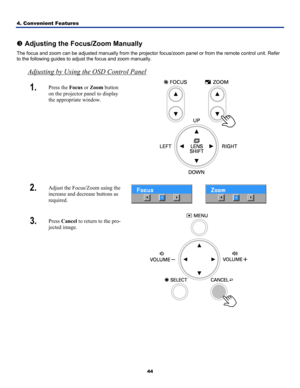 Page 534. Convenient Features 
44
 
p Adjusting the Focus/Zoom Manually 
The focus and zoom can be adjusted manually from the projecto r focus/zoom panel or from the remote control unit. Refer 
to the following guides to adjust the focus and zoom manually. 
Adjusting by Using the OSD Control Panel
1.  Press the  Focus or Zoom  button 
on the projector panel to display 
the appropriate window. 
 
2.  Adjust the Focus/Zoom using the 
increase and decrease buttons as 
required. 
  
3.  Press  Cancel  to return to...