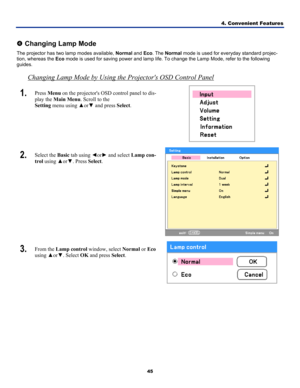 Page 544. Convenient Features 
45 
 
q Changing Lamp Mode 
The projector has two lamp modes available,  Normal and Eco. The  Normal  mode is used for everyday standard projec-
tion, whereas the  Eco mode is used for saving power and lamp life. To change the Lamp Mode, r\
efer to the following 
guides.  
Changing Lamp Mode by Using the Projectors OSD Control Panel
1.  Press  Menu on the projectors OSD control panel to dis-
play the  Main Menu . Scroll to the  
Setting  menu using  ▲or▼ and press  Select. 
 
2....