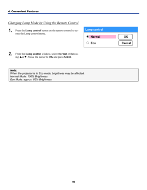 Page 554. Convenient Features 
46
 
Changing Lamp Mode by Using the Remote Control
1.  Press the Lamp control button on the remote control to ac-
cess the Lamp control menu. 
 
2.  From the Lamp control window, select  Normal or Eco us-
ing  ▲or ▼. Move the cursor to OK and press  Select.  
 
Note: 
When the projector is in Eco mode, brightness may be affected. 
Normal Mode: 100% Brightness 
Eco Mode: approx. 85% Brightness   