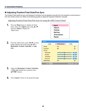 Page 574. Convenient Features 
48
 
s Adjusting Position/Total Dots/Fine Sync 
The Position/Total dots/Fine sync and Keys tone Correction can be adjusted manually fr om the projectors control panel or 
from the remote control unit. Refer to the followi ng guides to adjust the Keystone Distortion manually. 
Adjusting Position/Total Dots/Fine Sync by using the OSD Control Panel
1.  Press the Menu button to display the Main 
menu. Select the  Adjust menu using  ▲or▼ 
and press Select  to display the  
Adjust menu....