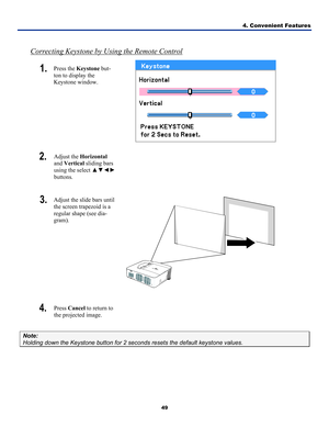 Page 584. Convenient Features 
49 
 
Correcting Keystone by Using the Remote Control
1.  Press the Keystone  but-
ton to display the 
Keystone window. 
 
2.  Adjust the  Horizontal  
and  Vertical  sliding bars 
using the select  ▲▼◄► 
buttons.  
3.  Adjust the slide bars until 
the screen trapezoid is a 
regular shape (see dia-
gram). 
 
4.  Press  Cancel  to return to 
the projected image.  
Note: 
Holding down the Keystone button for 2 seconds resets the default keysto\
ne values.  
 
  