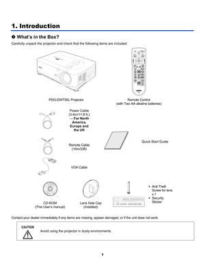 Page 10 
1 
1. Introduction 
n What’s in the Box? 
Carefully unpack the projector and check  that the following items are included: 
  
PDG-DWT50L Projector  Remote Control  
(with Two AA alkaline batteries) 
  Power Cable 
(3.6m/11.8 ft.) 
→ For North  America, 
Europe and  the UK 
  Remote Cable 
(10m/33ft) 
  VGA Cable 
 
Quick Start Guide 
 
  
CD-ROM 
(This User’s manual)  Lens Hole Cap 
(Installed) 
 
 
 
