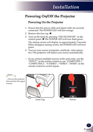 Page 16English
15
English
Installation
Powering On the Projector
1. Ensure that the power cable and signal cable are securely 
connected. The POWER LED will turn orange.
2.   Remove the lens cap. 
3.   Turn on the lamp by pressing “ON/STAND-BY” on the 
control panel.  The POWER LED will now flash green.
 The startup screen will display in approximately 5 seconds. 
When disappear startup screen, the POWER LED will turn 
green.
4.   Turn on your source (computer, notebook, video player, 
etc.) The projector...