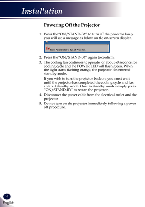 Page 1716
English
Installation
Powering Off the Projector
1.    Press the “ON/STAND-BY” to turn off the projector lamp, 
you will see a message as below on the on-screen display.
 
2.   Press the “ON/STAND-BY” again to confirm. 
3.   The cooling fan continues to operate for about 60 seconds for 
cooling cycle and the POWER LED will flash green. When 
the light starts flashing orange, the projector has entered 
standby mode.
   If you wish to turn the projector back on, you must wait 
until the projector has...