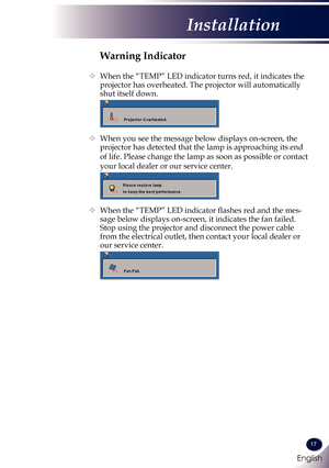 Page 18English
17
English
Installation
Warning Indicator
   When the “TEMP” LED indicator turns red, it indicates the 
projector has overheated. The projector will automatically 
shut itself down.
 
  When you see the message below displays on-screen, the 
projector has detected that the lamp is approaching its end 
of life. Please change the lamp as soon as possible or contact 
your local dealer or our service center. 
 
   When the “TEMP” LED indicator flashes red and the mes-
sage below displays...