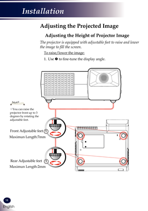 Page 1918
English
Installation
Adjusting the Projected Image
Adjusting the Height of Projector Image
The projector is equipped with adjustable feet to raise and lower 
the image to fill the screen.
 To raise/lower the image:
1.   Use  to fine-tune the display angle.
You can raise the projector front up to 3 degrees by rotating the adjustable feet.
Note
1
Front Adjustable feet
Rear Adjustable feet
1
Maximun Length:7mm
Maximun Length:2mm 