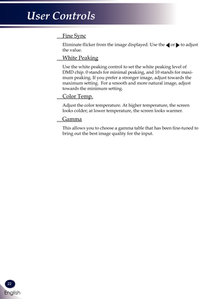 Page 2322
English
User Controls
 Fine Sync
  Eliminate flicker from the image displayed. Use the  or  to adjust 
the value. 
 White Peaking
  Use the white peaking control to set the white peaking level of 
DMD chip. 0 stands for minimal peaking, and 10 stands for maxi-
mum peaking. If you prefer a stronger image, adjust towards the 
maximum setting.  For a smooth and more natural image, adjust 
towards the minimum setting.
 Color Temp.
  Adjust the color temperature. At higher temperature, the screen 
looks...