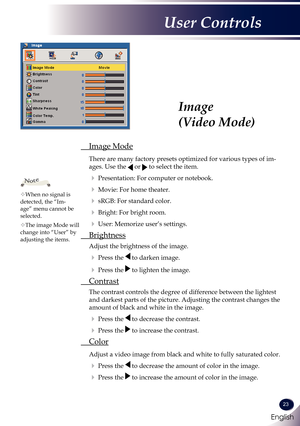 Page 24English
23
English
User Controls
Image 
(Video Mode)
 Image Mode
  There are many factory presets optimized for various types of im-
ages. Use the  or  to select the item.
  Presentation: For computer or notebook.
  Movie: For home theater.
  sRGB: For standard color.
  Bright: For bright room.
  User: Memorize user’s settings.
  Brightness
 Adjust the brightness of the image.
  Press the  to darken image.
  Press the  to lighten the image.
 Contrast
  The contrast controls the degree of...