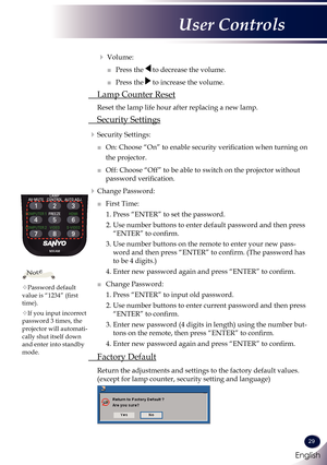 Page 30English
29
English
User Controls
   Volume:
  ■   Press the  to decrease the volume.
  ■   Press the  to increase the volume.
 Lamp Counter Reset
 Reset the lamp life hour after replacing a new lamp. 
 Security Settings
  Security Settings:
 ■   On: Choose “On” to enable security verification when turning on 
the projector.
 ■   Off: Choose “Off” to be able to switch on the projector without 
password verification.
  Change Password:
 ■   First Time:
1.  Press “ENTER” to set the password.
2.  Use...