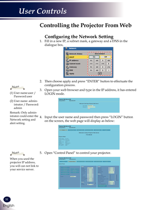 Page 3332
English
User Controls
1. Fill in a new IP, a subnet mask, a gateway and a DNS in the 
dialogue box.
2. Then choose apply and press “ENTER” button to effectuate the 
configuration process.
3. Open your web browser and type in the IP address, it has entered 
LOGIN mode. 
4. Input the user name and password then press “LOGIN” button 
on the screen, the web page will display as below:
5. Open “Control Panel” to control your projector. 
 
Controlling the Projector From Web
Configuring the Network Setting...