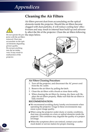 Page 4948
English
Appendices
Cleaning the Air Filters
Air filters prevent dust from accumulating on the optical 
elements inside the projector. Should the air filters become 
clogged with dust particles, it will reduce cooling fans’ effec-
tiveness and may result in internal heat build up and adverse-
ly affect the life of the projector. Clean the air filters following 
the steps below.
 Air Filters Cleaning Procedure: 
 1.   Turn off the projector, and disconnect the AC power cord from the AC outlet.
  2....