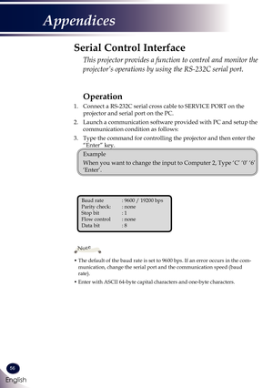 Page 5756
English
Appendices
Operation
1. Connect a RS-232C serial cross cable to SERVICE PORT on the 
projector and serial port on the PC.
2. Launch a communication software provided with PC and setup the 
communication condition as follows:
3. Type the command for controlling the projector and then enter the 
“Enter” key.
 Example
 When you want to change the input to Computer 2, Type ‘C’ ‘0’ ‘6’ 
‘Enter’.
Serial Control Interface
  This projector provides a function to control and monitor the 
projector’s...