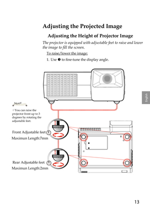 Page 1313
English
Adjusting the Projected Image
Adjusting the Height of Projector Image
The projector is equipped with adjustable feet to raise and lower 
the image to fill the screen.
 To raise/lower the image:
1.   Use  to fine-tune the display angle.
You can raise the projector front up to 3 degrees by rotating the adjustable feet.
Note
1
Front Adjustable feet
Rear Adjustable feet
1
Maximun Length:7mm
Maximun Length:2mm 