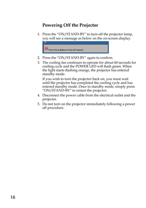 Page 1616
Powering Off the Projector
1.    Press the “ON/STAND-BY” to turn off the projector lamp, 
you will see a message as below on the on-screen display.
 
2.   Press the “ON/STAND-BY” again to confirm. 
3.   The cooling fan continues to operate for about 60 seconds for 
cooling cycle and the POWER LED will flash green. When 
the light starts flashing orange, the projector has entered 
standby mode.
   If you wish to turn the projector back on, you must wait 
until the projector has completed the cooling...