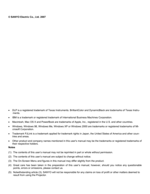 Page 2
 
 
© SANYO Electric Co., Ltd. 2007 
 
 
 
 
 
 
 
 
 
 
 
 
 
 
 
 
 
 
 
 
 
 
• DLP is a registered trademark of Texas Instruments. Br illiantColor and DynamicBlack are trademarks of Texas Instru-
ments. 
•  IBM is a trademark or registered trademark of In ternational Business Machines Corporation. 
• Macintosh, Mac OS X and PowerBook are trademarks of Appl e, Inc., registered in the U.S. and other countries. 
• Windows, Windows 98, Windows Me, Windows XP or Windows  2000 are trademarks or registered...