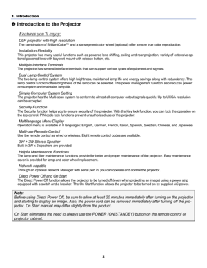 Page 11
1. Introduction 
2
o Introduction to the Projector 
Features you’ll enjoy: 
DLP projector with high resolution 
The combination of BrilliantColor™ and a six-segment colo r wheel (optional) offer a more true color reproduction. 
Installation Flexibility 
This projector has many useful functions such as powered lens shifting, ceiling and  rear projection, variety of extensive op-
tional powered lens with bayonet m ount with release button, etc. 
Multiple Interface Terminals 
The projector has several...