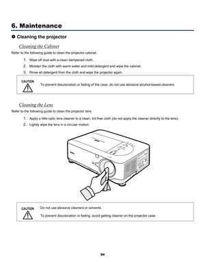 Page 103
 
94 
6. Maintenance 
n Cleaning the projector 
Cleaning the Cabinet 
Refer to the following guide to clean the projector cabinet. 
1. Wipe off dust with a clean dampened cloth. 
2. Moisten the cloth with warm water and mild detergent and wipe the cabinet. 
3. Rinse all detergent from the cloth and wipe the projector again. 
CAUTION 
 
To prevent discoloration or fading of the case, do not use abrasive alcohol-based cleaners. 
 
Cleaning the Lens 
Refer to the following guide to clean the projector...