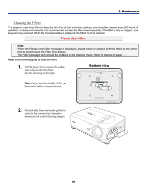 Page 104
6. Maintenance 
95 
 
Cleaning the Filters 
The projector uses three filters to keep the fans free of dust and other particles, and should be cleaned every 500 hours of 
operation. In dusty environments, it is recommended to clean the filters more frequently. If the filter is dirty or clogged, your 
projector may overheat. When the message below is displayed, the filters must be cleaned. 
 
 
Note:  
When the Please clean filter message is displayed, please clean or replace all three filters at the sam\...