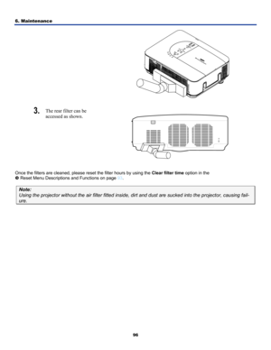 Page 105
6. Maintenance 
96
  
 
3.  The rear filter can be  
accessed as shown. 
 
Once the filters are cleaned, please reset the filter hours by using the Clear filter time option in the  
v Reset Menu Descriptions and Functions on page 93. 
Note: 
Using the projector without the air filter fitted inside, dirt and dust \
are sucked into the projector, causing fail-
ure.  