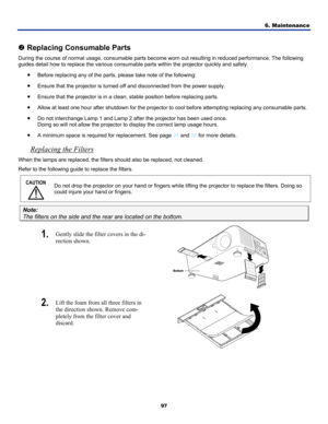 Page 106
6. Maintenance 
97 
• e.  
• A minimum space is required for replacement. See page 24 and 98 for more details. 
 
o Replacing Consumable Parts 
During the course of normal usage, consumable parts become worn out resulting in reduced performance. The follo\
wing 
guides detail how to replace the various consumable parts within the projector quickly and safely. 
• Before replacing any of the parts, please take note of the following: 
• Ensure that the projector is turned off and disconnected from the...